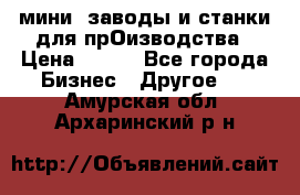 мини- заводы и станки для прОизводства › Цена ­ 100 - Все города Бизнес » Другое   . Амурская обл.,Архаринский р-н